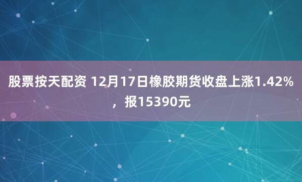 股票按天配资 12月17日橡胶期货收盘上涨1.42%，报15390元