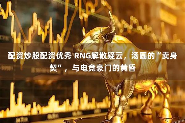 配资炒股配资优秀 RNG解散疑云，汤圆的“卖身契”，与电竞豪门的黄昏
