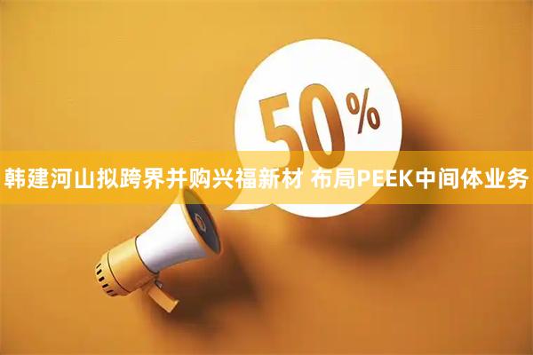 韩建河山拟跨界并购兴福新材 布局PEEK中间体业务