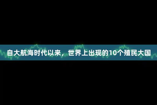 自大航海时代以来，世界上出现的10个殖民大国