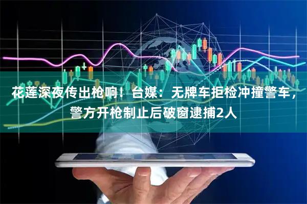 花莲深夜传出枪响！台媒：无牌车拒检冲撞警车，警方开枪制止后破窗逮捕2人