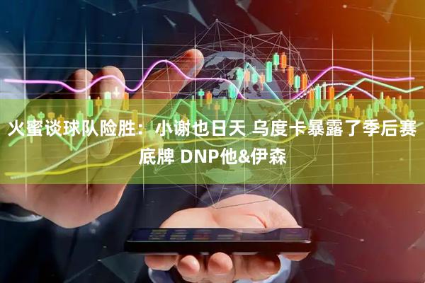 火蜜谈球队险胜：小谢也日天 乌度卡暴露了季后赛底牌 DNP他&伊森