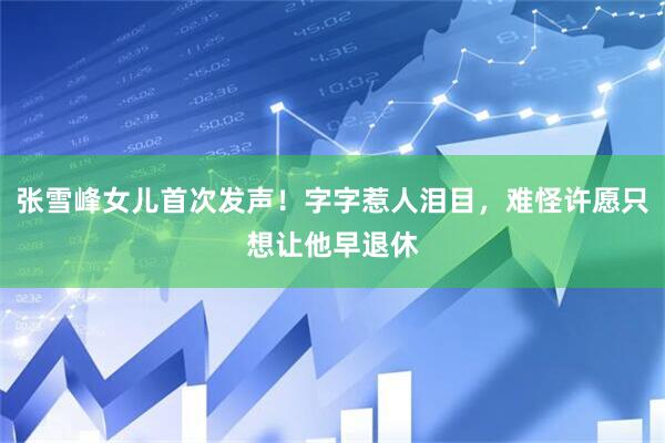 张雪峰女儿首次发声！字字惹人泪目，难怪许愿只想让他早退休