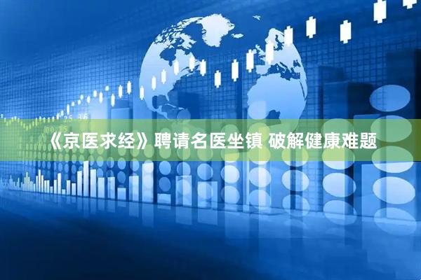 《京医求经》聘请名医坐镇 破解健康难题
