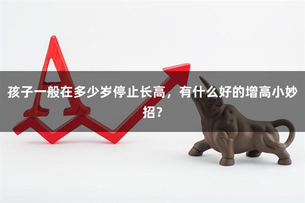 孩子一般在多少岁停止长高，有什么好的增高小妙招？