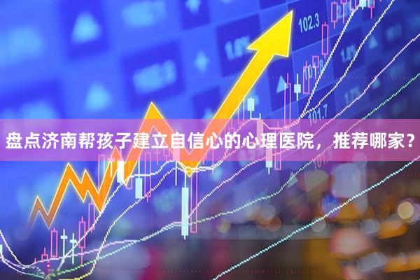 盘点济南帮孩子建立自信心的心理医院，推荐哪家？