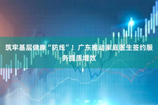 筑牢基层健康“防线”！广东推动家庭医生签约服务提质增效