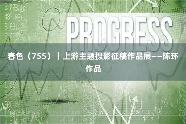 春色（755）｜上游主题摄影征稿作品展——陈环作品
