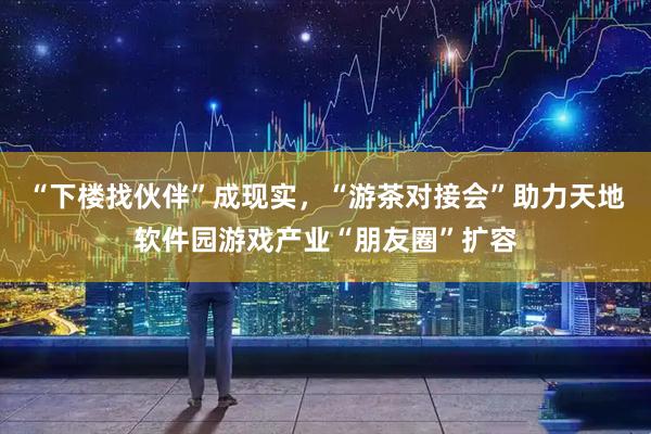 “下楼找伙伴”成现实，“游茶对接会”助力天地软件园游戏产业“朋友圈”扩容