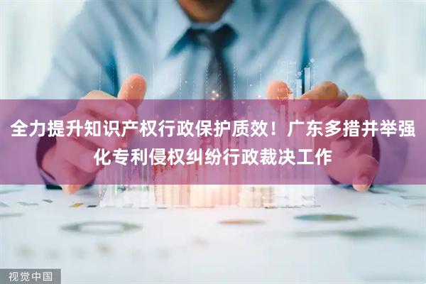 全力提升知识产权行政保护质效！广东多措并举强化专利侵权纠纷行政裁决工作