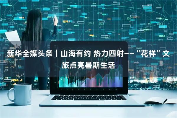 新华全媒头条｜山海有约 热力四射——“花样”文旅点亮暑期生活