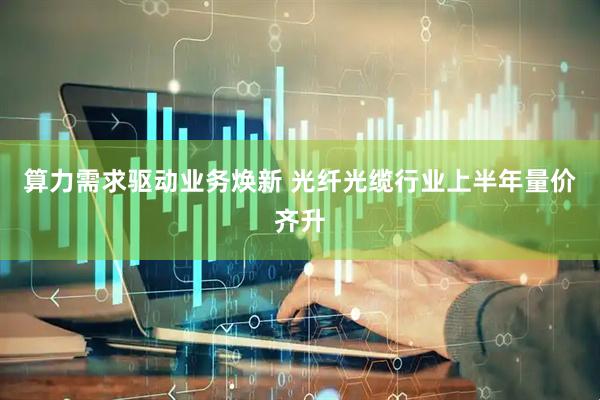 算力需求驱动业务焕新 光纤光缆行业上半年量价齐升